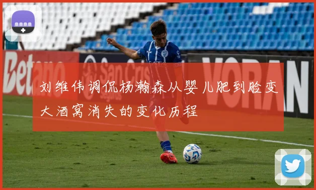 刘维伟调侃杨瀚森从婴儿肥到脸变大酒窝消失的变化历程