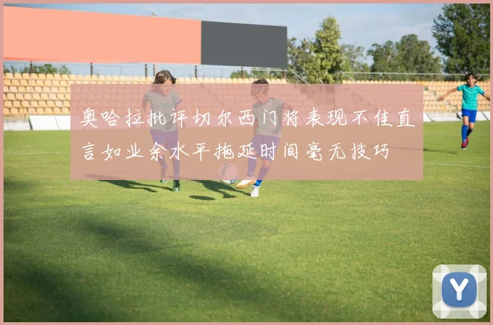 奥哈拉批评切尔西门将表现不佳直言如业余水平拖延时间毫无技巧