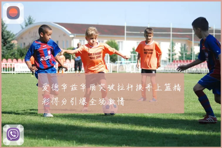 爱德华兹华丽突破拉杆换手上篮精彩得分引爆全场激情