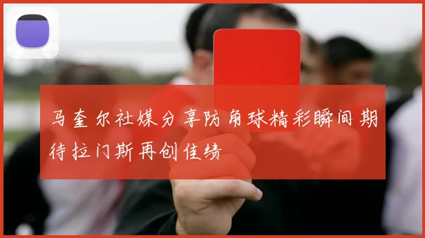 马奎尔社媒分享防角球精彩瞬间期待拉门斯再创佳绩