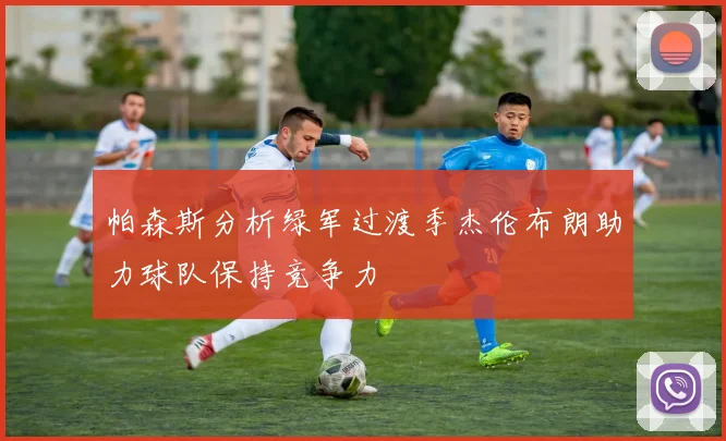 帕森斯分析绿军过渡季杰伦布朗助力球队保持竞争力
