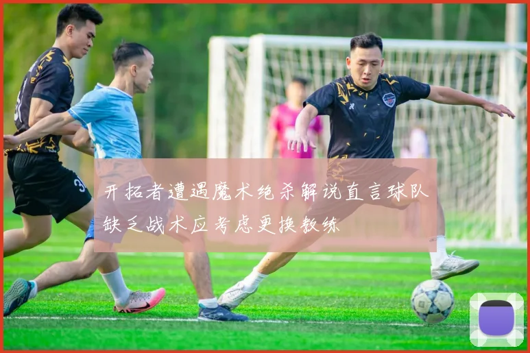 开拓者遭遇魔术绝杀解说直言球队缺乏战术应考虑更换教练