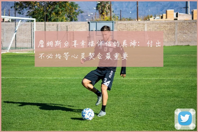 詹姆斯分享幸福伴侣的真谛：付出不必均等心灵契合最重要