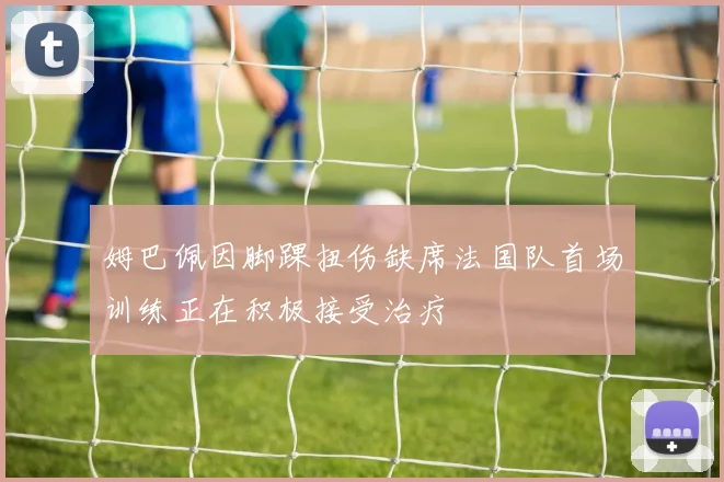 姆巴佩因脚踝扭伤缺席法国队首场训练正在积极接受治疗