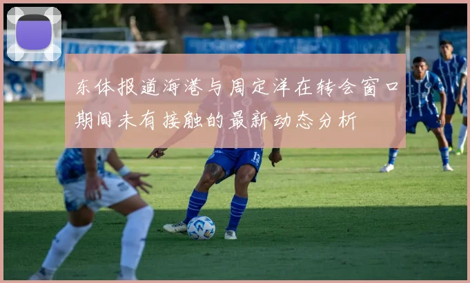 东体报道海港与周定洋在转会窗口期间未有接触的最新动态分析