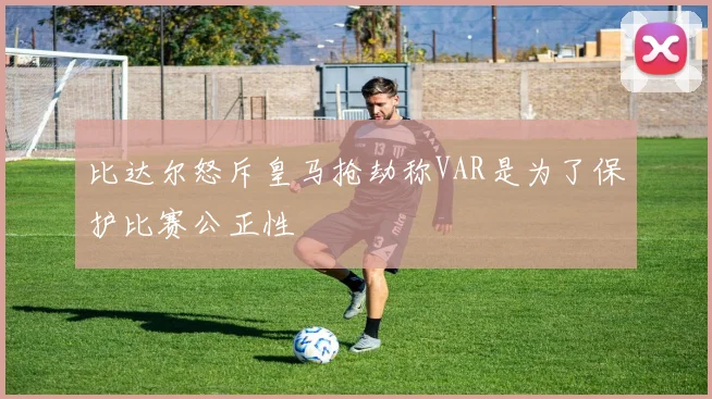 比达尔怒斥皇马抢劫称VAR是为了保护比赛公正性