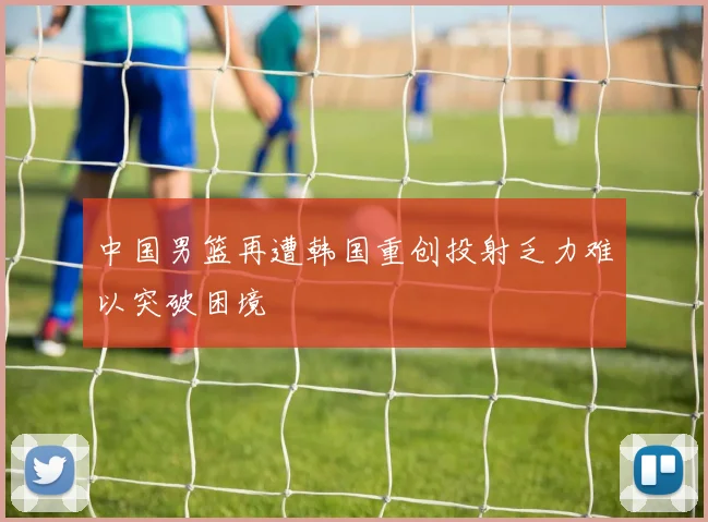 中国男篮再遭韩国重创投射乏力难以突破困境