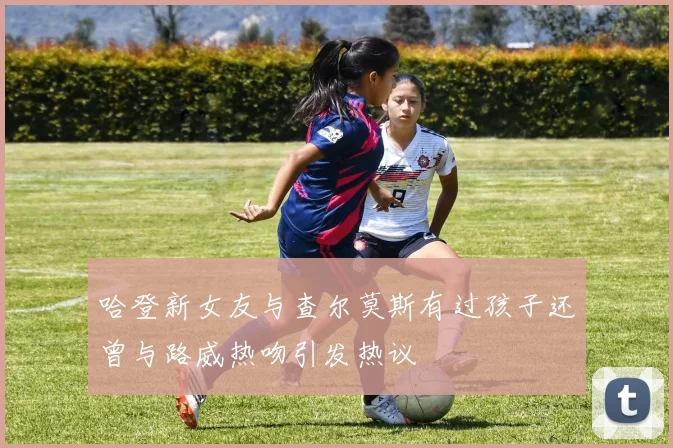 哈登新女友与查尔莫斯有过孩子还曾与路威热吻引发热议