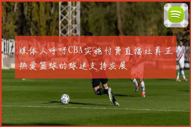媒体人呼吁CBA实施付费直播让真正热爱篮球的球迷支持发展