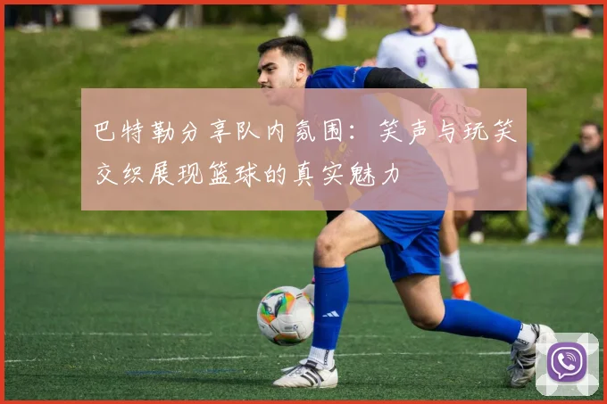 巴特勒分享队内氛围：笑声与玩笑交织展现篮球的真实魅力
