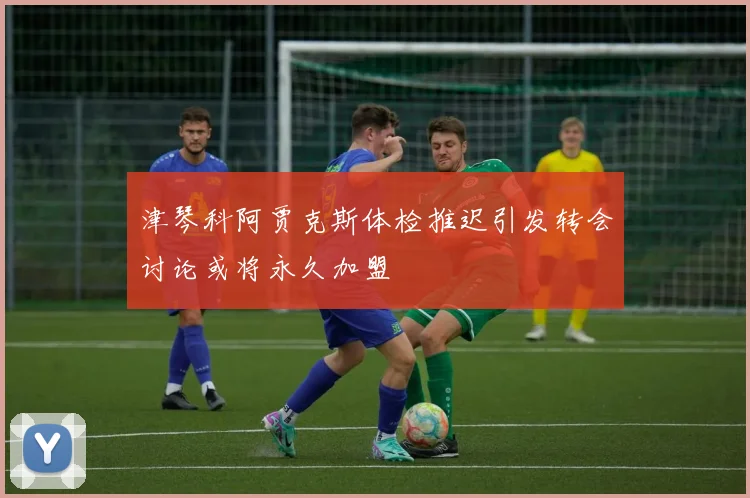 津琴科阿贾克斯体检推迟引发转会讨论或将永久加盟