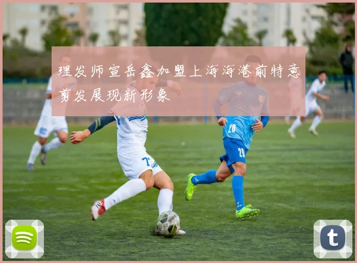 理发师宣岳鑫加盟上海海港前特意剪发展现新形象