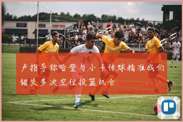 卢指导称哈登与小卡传球精准我们错失多次空位投篮机会
