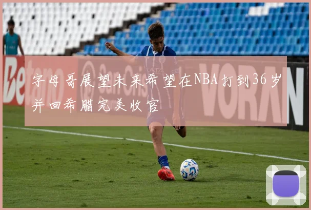 字母哥展望未来希望在NBA打到36岁并回希腊完美收官