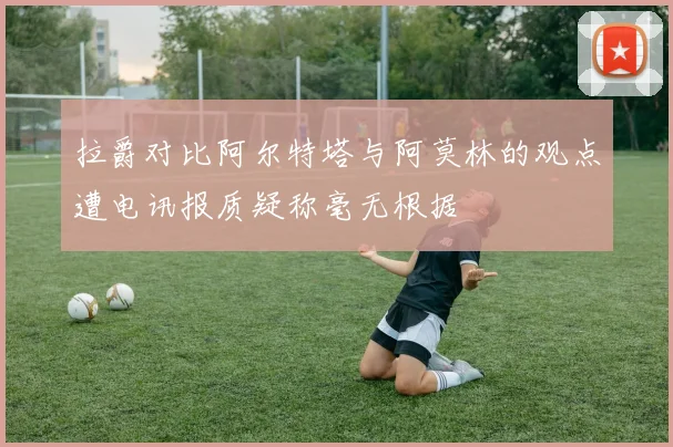 拉爵对比阿尔特塔与阿莫林的观点遭电讯报质疑称毫无根据