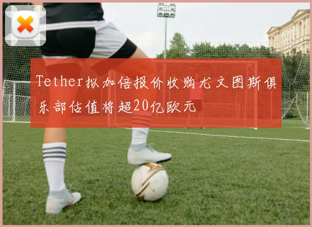 Tether拟加倍报价收购尤文图斯俱乐部估值将超20亿欧元