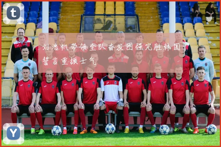 刘浩帆带领全队奋发图强完胜韩国誓言重振士气