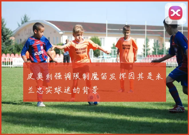 皮奥利强调限制魔笛发挥因其是米兰忠实球迷的背景