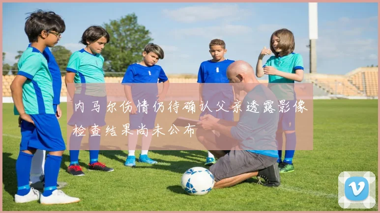 内马尔伤情仍待确认父亲透露影像检查结果尚未公布