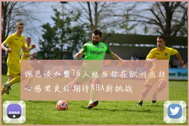 佩恩谈加盟76人经历称在欧洲当核心感觉良好期待NBA新挑战