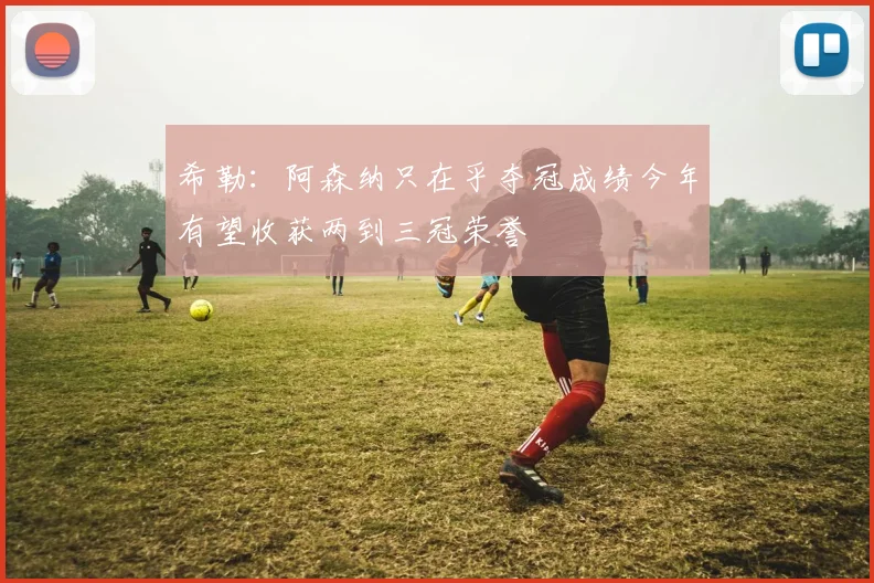希勒：阿森纳只在乎夺冠成绩今年有望收获两到三冠荣誉