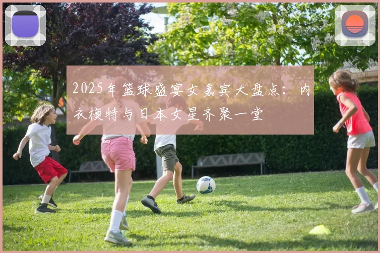 2025年篮球盛宴女嘉宾大盘点：内衣模特与日本女星齐聚一堂