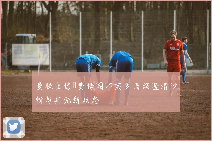 曼联出售B费传闻不实罗马诺澄清沙特与其无新动态
