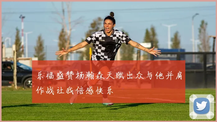 乐福盛赞杨瀚森天赋出众与他并肩作战让我倍感快乐