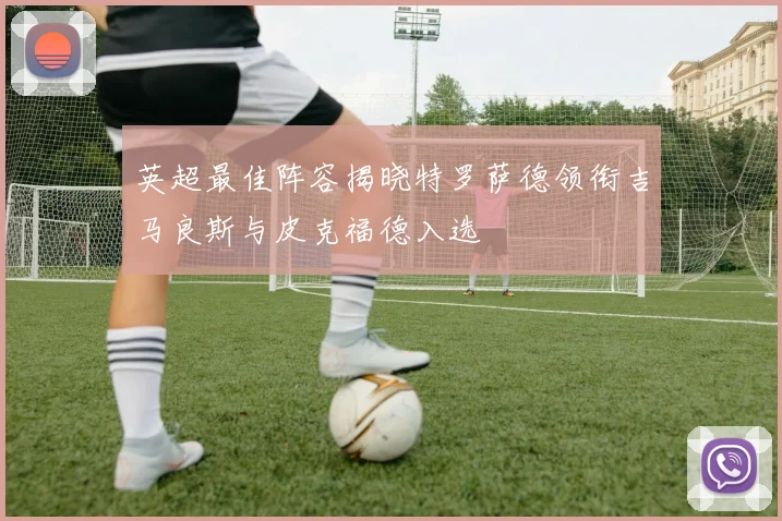 英超最佳阵容揭晓特罗萨德领衔吉马良斯与皮克福德入选
