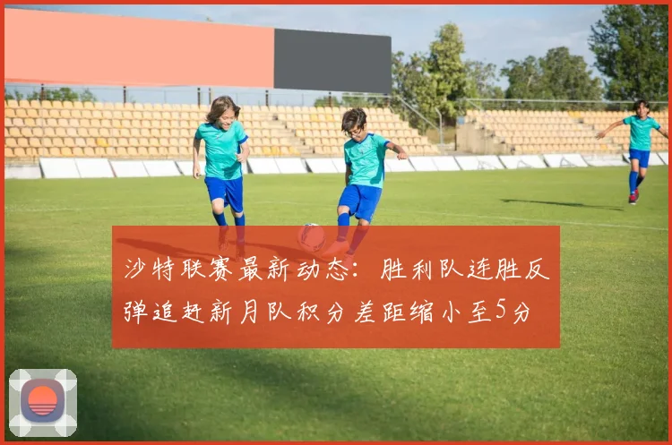 沙特联赛最新动态：胜利队连胜反弹追赶新月队积分差距缩小至5分