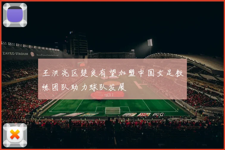王洪亮区楚良有望加盟中国女足教练团队助力球队发展
