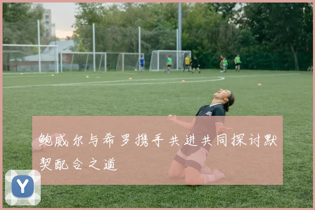 鲍威尔与希罗携手共进共同探讨默契配合之道